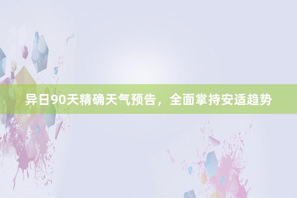 异日90天精确天气预告，全面掌持安适趋势